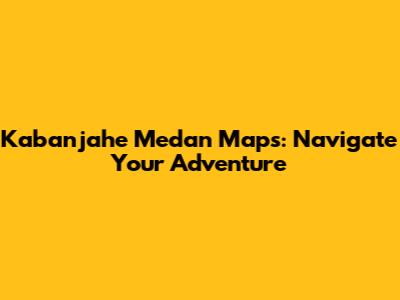 Kabanjahe Medan Maps: Navigate Your Adventure