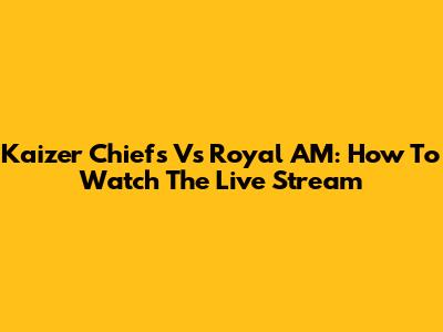 Kaizer Chiefs Vs Royal AM: How To Watch The Live Stream