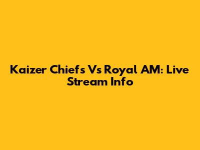 Kaizer Chiefs Vs Royal AM: Live Stream Info