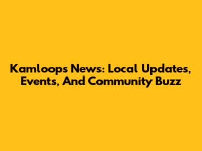 Kamloops News: Local Updates, Events, And Community Buzz
