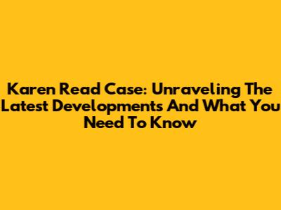 Karen Read Case: Unraveling The Latest Developments And What You Need To Know