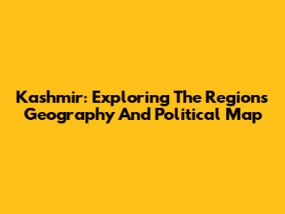 Kashmir: Exploring The Region's Geography And Political Map