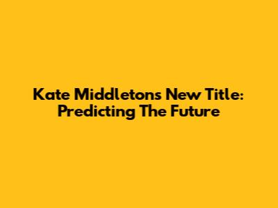 Kate Middleton's New Title: Predicting The Future