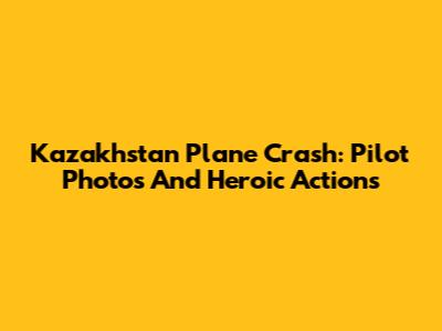 Kazakhstan Plane Crash: Pilot Photos And Heroic Actions