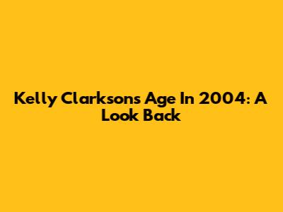 Kelly Clarkson's Age In 2004: A Look Back