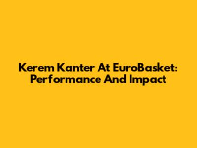 Kerem Kanter At EuroBasket: Performance And Impact