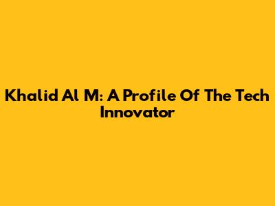 Khalid Al M: A Profile Of The Tech Innovator