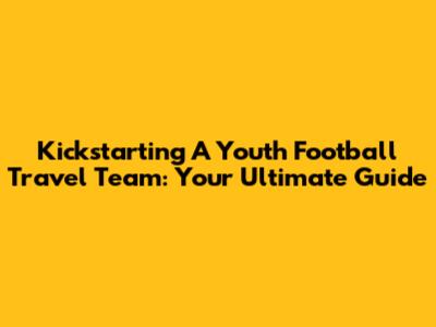 Kickstarting A Youth Football Travel Team: Your Ultimate Guide