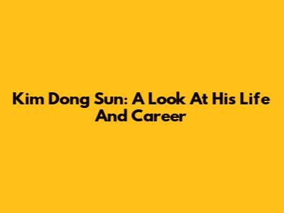 Kim Dong Sun: A Look At His Life And Career