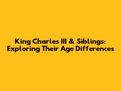 King Charles III & Siblings: Exploring Their Age Differences