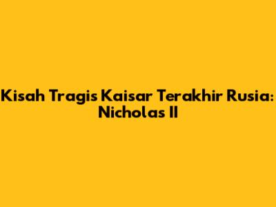 Kisah Tragis Kaisar Terakhir Rusia: Nicholas II