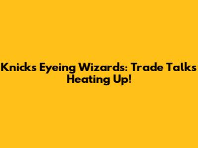 Knicks Eyeing Wizards: Trade Talks Heating Up!