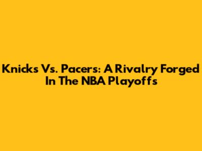 Knicks Vs. Pacers: A Rivalry Forged In The NBA Playoffs