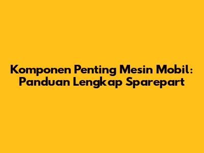 Komponen Penting Mesin Mobil: Panduan Lengkap Sparepart