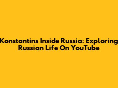 Konstantin's Inside Russia: Exploring Russian Life On YouTube