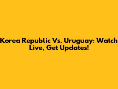 Korea Republic Vs. Uruguay: Watch Live, Get Updates!