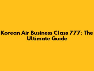 Korean Air Business Class 777: The Ultimate Guide