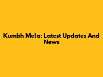 Kumbh Mela: Latest Updates And News