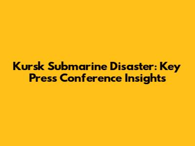 Kursk Submarine Disaster: Key Press Conference Insights