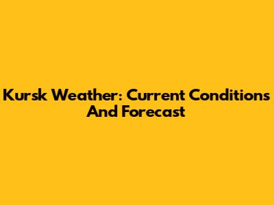 Kursk Weather: Current Conditions And Forecast