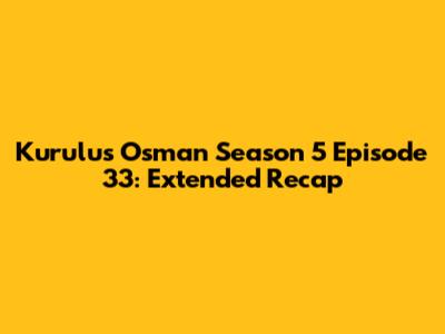 Kurulus Osman Season 5 Episode 33: Extended Recap