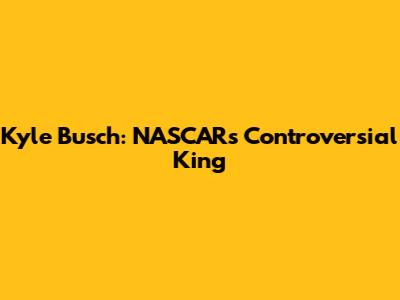 Kyle Busch: NASCAR's Controversial King
