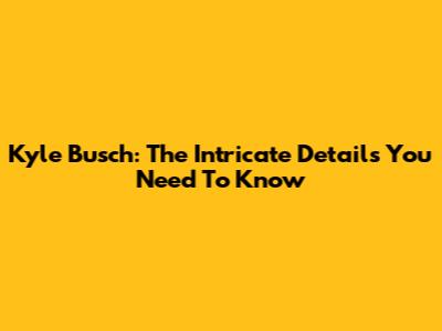 Kyle Busch: The Intricate Details You Need To Know