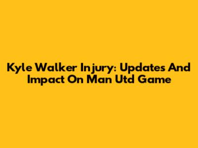 Kyle Walker Injury: Updates And Impact On Man Utd Game