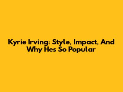 Kyrie Irving: Style, Impact, And Why He's So Popular