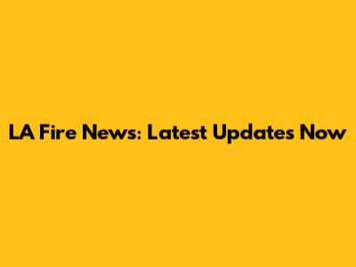 LA Fire News: Latest Updates Now