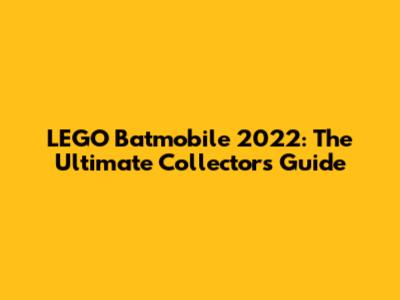 LEGO Batmobile 2022: The Ultimate Collector's Guide