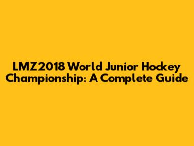 LMZ2018 World Junior Hockey Championship: A Complete Guide