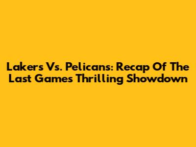 Lakers Vs. Pelicans: Recap Of The Last Game's Thrilling Showdown