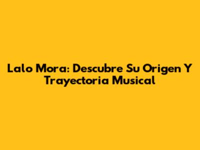 Lalo Mora: Descubre Su Origen Y Trayectoria Musical