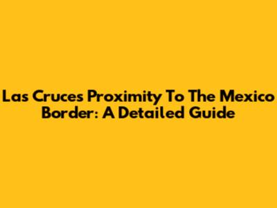 Las Cruces Proximity To The Mexico Border: A Detailed Guide