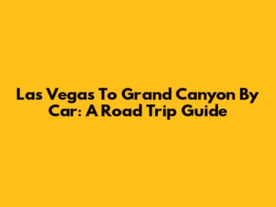 Las Vegas To Grand Canyon By Car: A Road Trip Guide