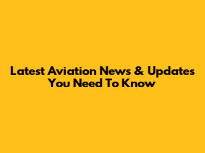 Latest Aviation News & Updates You Need To Know