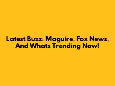 Latest Buzz: Maguire, Fox News, And What's Trending Now!