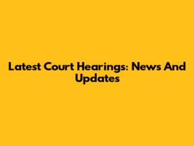 Latest Court Hearings: News And Updates