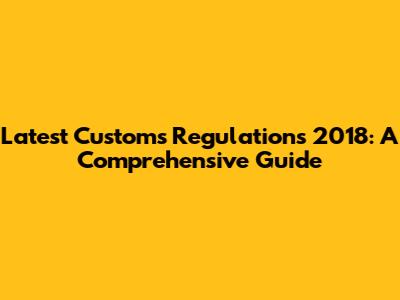 Latest Customs Regulations 2018: A Comprehensive Guide