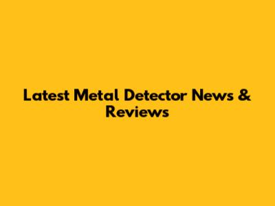 Latest Metal Detector News & Reviews