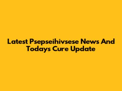 Latest Psepseihivsese News And Today's Cure Update