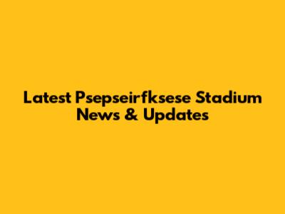 Latest Psepseirfksese Stadium News & Updates