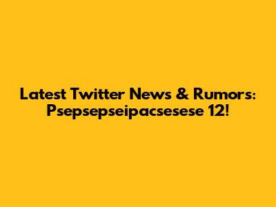 Latest Twitter News & Rumors: Psepsepseipacsesese 12!