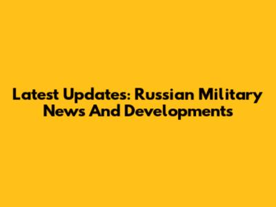 Latest Updates: Russian Military News And Developments
