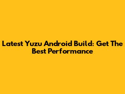 Latest Yuzu Android Build: Get The Best Performance