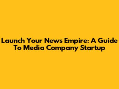 Launch Your News Empire: A Guide To Media Company Startup