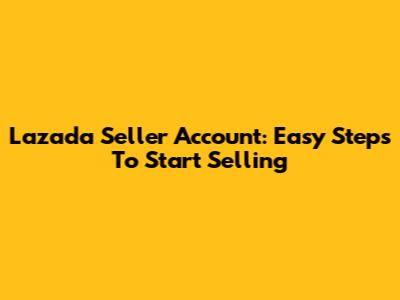 Lazada Seller Account: Easy Steps To Start Selling