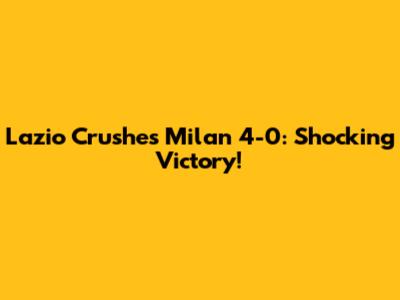 Lazio Crushes Milan 4-0: Shocking Victory!