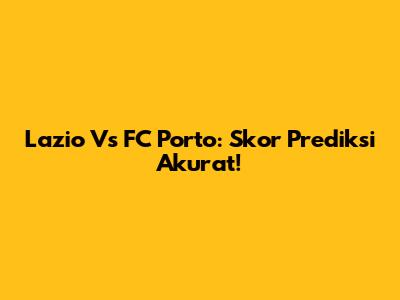 Lazio Vs FC Porto: Skor Prediksi Akurat!